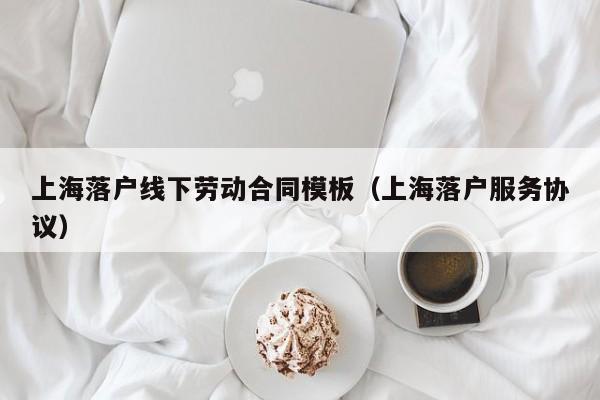 上海落户线下劳动合同模板（上海落户服务协议）